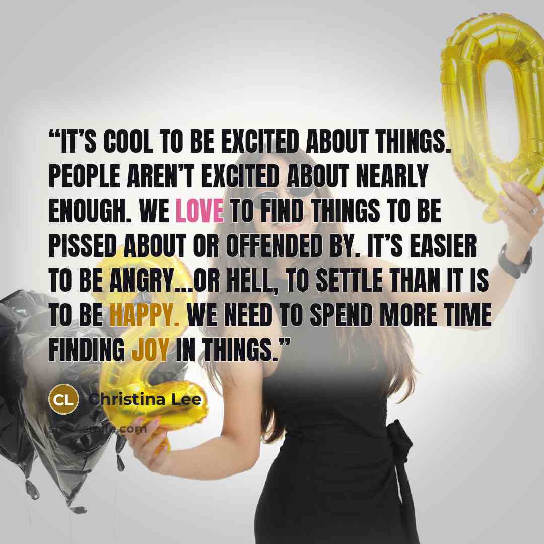 “It’s cool to be excited about things. People aren’t excited about nearly enough. We love to find things to be pissed about or offended by. It’s easier to be angry…or hell, to settle than it is to be happy. We need to spend more time finding joy in things.” quote by Christina Lee