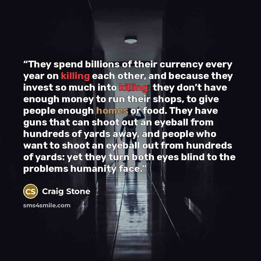 “They spend billions of their currency every year on killing each other, and because they invest so much into killing, they don’t have enough money to run their shops, to give people enough homes or food. They have guns that can shoot out an eyeball from hundreds of yards away, and people who want…” quote by Craig Stone