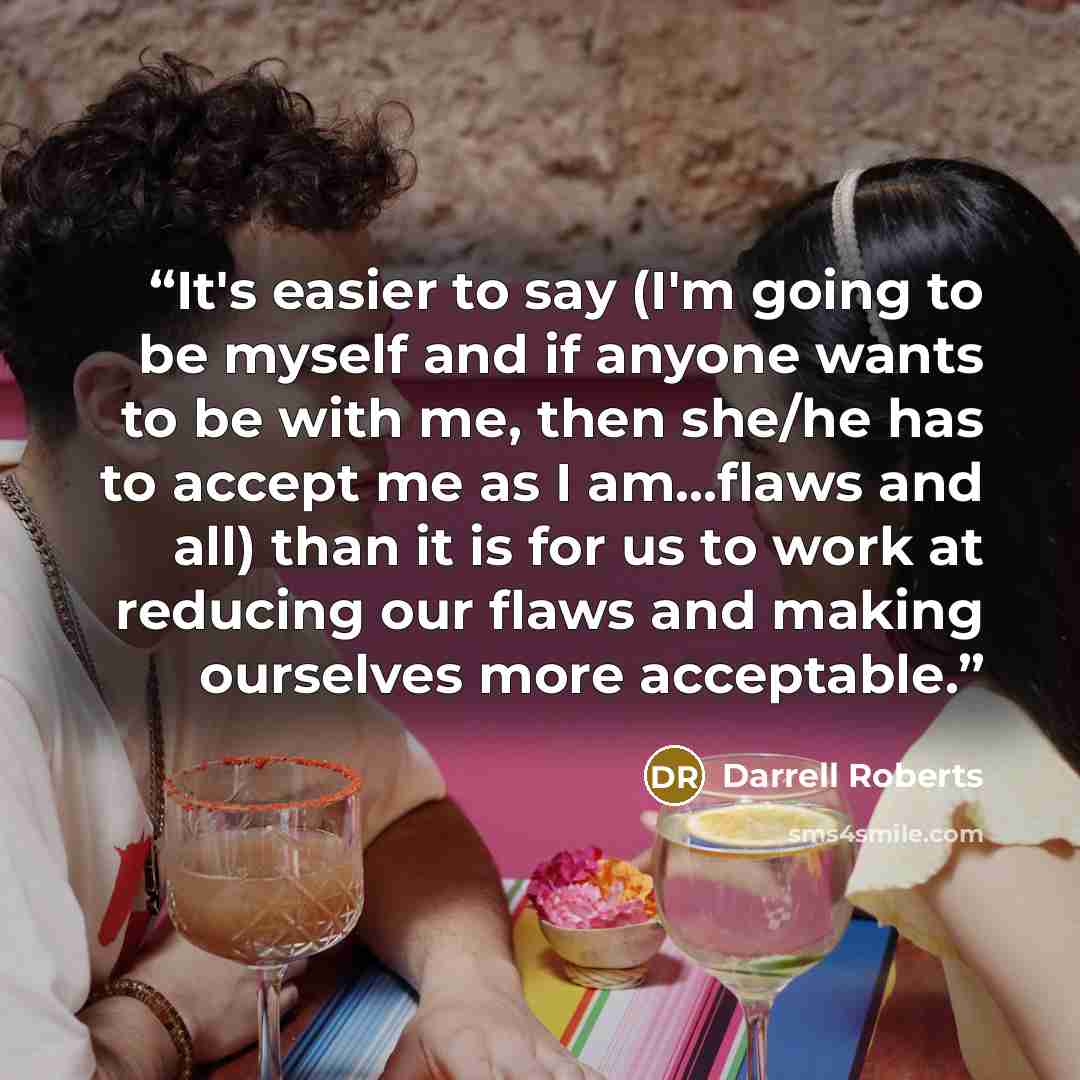 “It's easier to say (I'm going to be myself and if anyone wants to be with me, then she/he has to accept me as I am...flaws and all) than it is for us to work at reducing our flaws and making ourselves more acceptable.” quote by Darrell Roberts