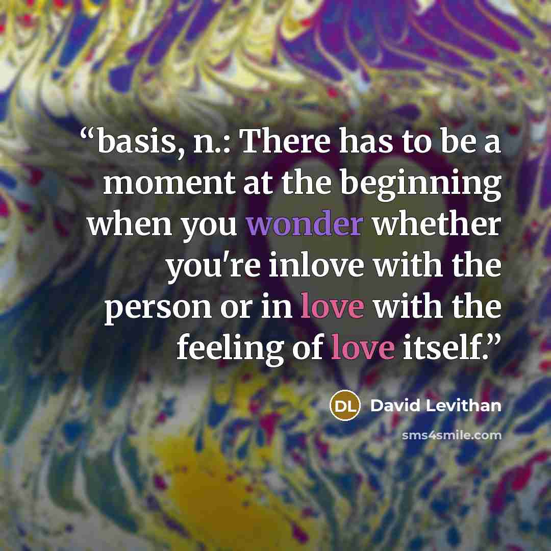 “basis, n.: There has to be a moment at the beginning when you wonder whether you're inlove with the person or in love with the feeling of love itself.” quote by David Levithan