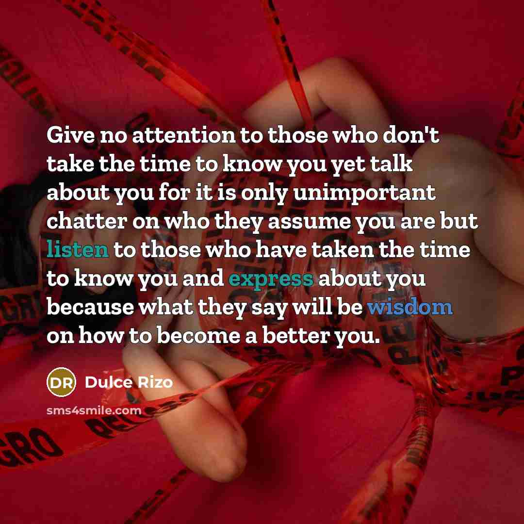 “Give no attention to those who don't take the time to know you yet talk about you for it is only unimportant chatter on who they assume you are but listen to those who have taken the time to know you and express about you because what they say will be wisdom on how to become a better you.” quote by Dulce Rizo