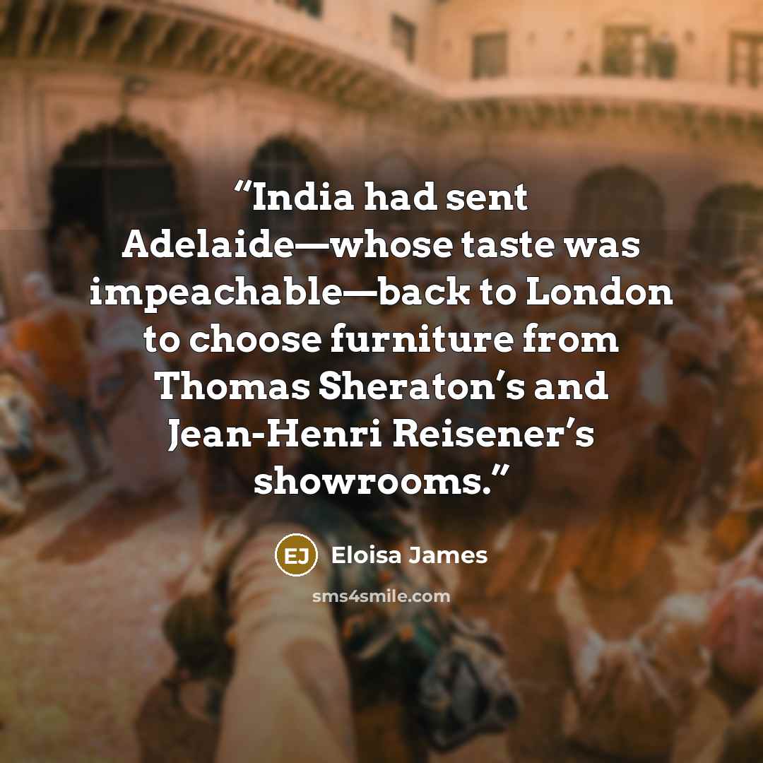 “India had sent Adelaide—whose taste was impeachable—back to London to choose furniture from Thomas Sheraton’s and Jean-Henri Reisener’s showrooms.” quote by Eloisa James