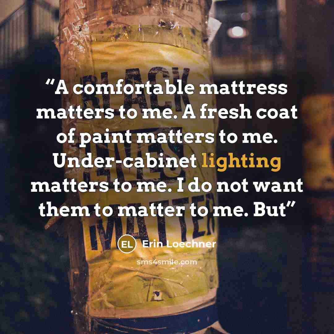 “A comfortable mattress matters to me. A fresh coat of paint matters to me. Under-cabinet lighting matters to me. I do not want them to matter to me. But” quote by Erin Loechner