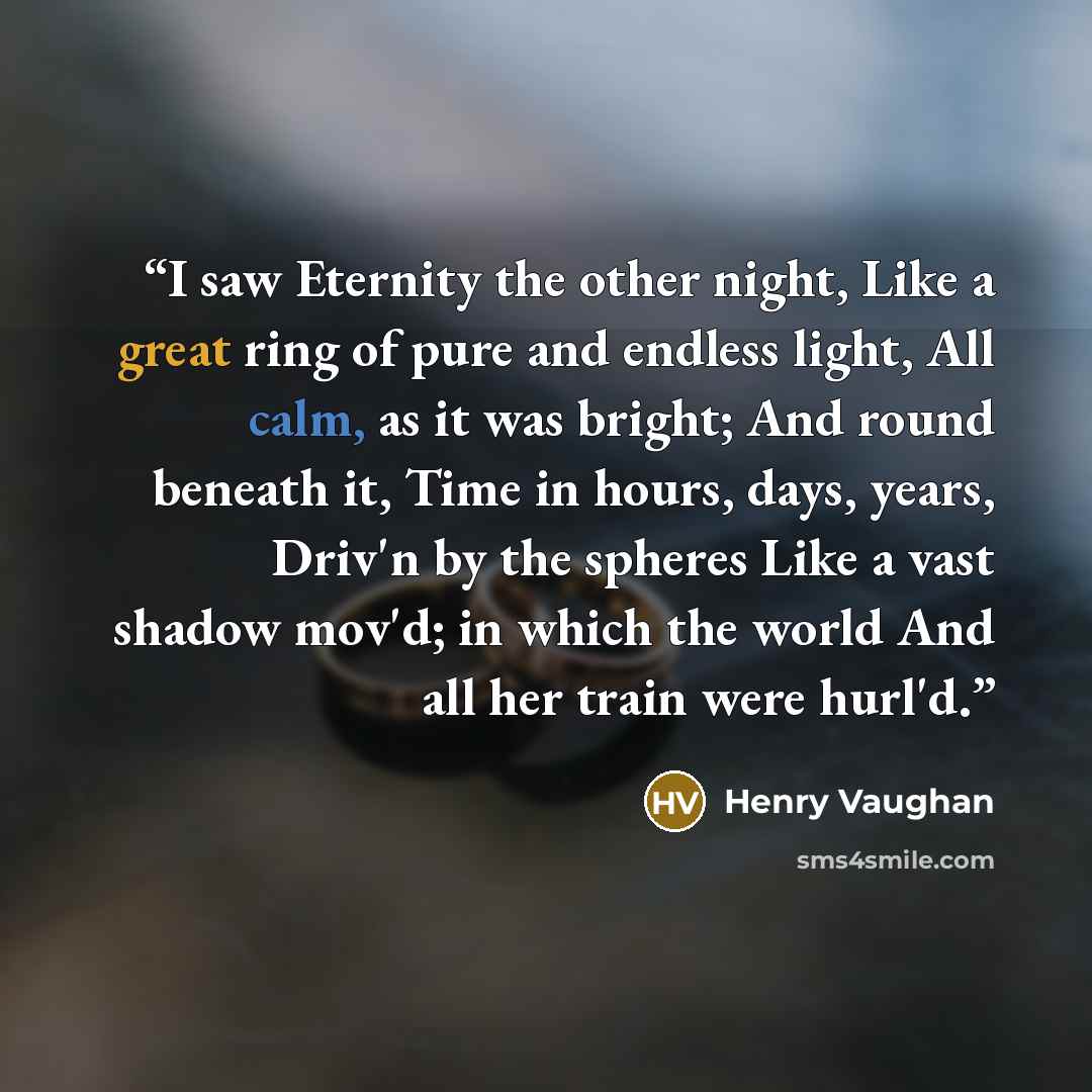 “I saw Eternity the other night, Like a great ring of pure and endless light, All calm, as it was bright; And round beneath it, Time in hours, days, years, Driv'n by the spheres Like a vast shadow mov'd; in which the world And all her train were hurl'd.” quote by Henry Vaughan