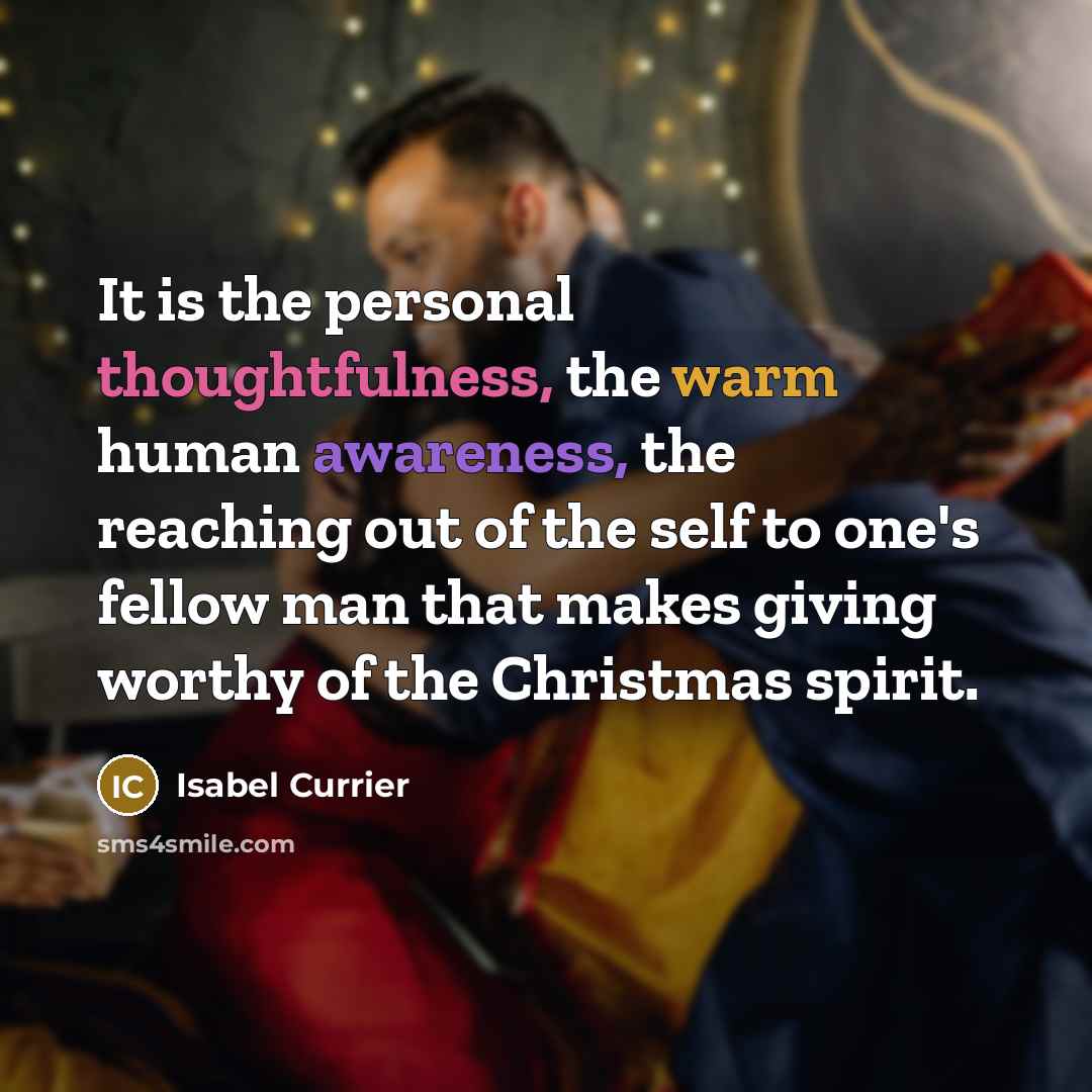 “It is the personal thoughtfulness, the warm human awareness, the reaching out of the self to one's fellow man that makes giving worthy of the Christmas spirit.” quote by Isabel Currier