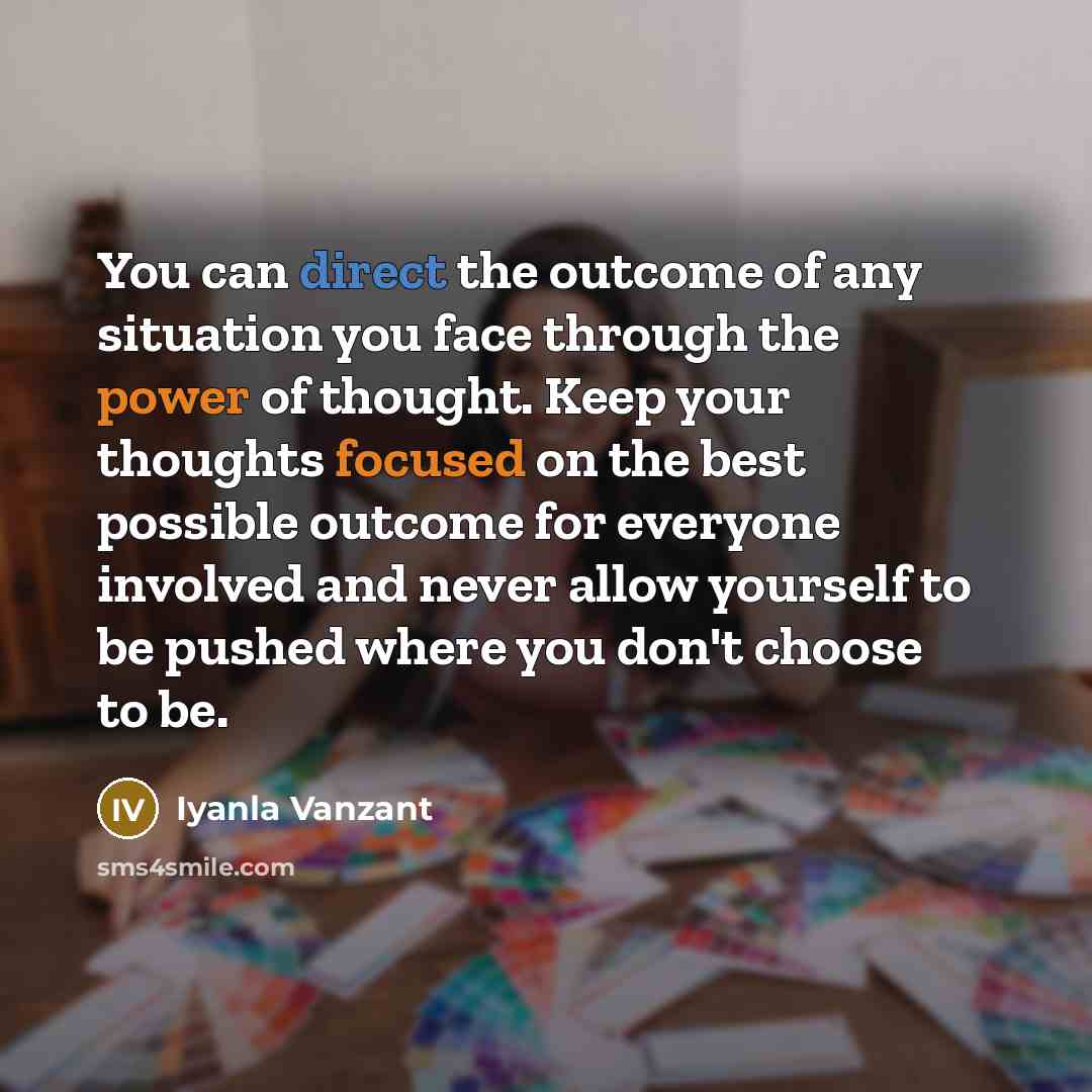 “You can direct the outcome of any situation you face through the power of thought. Keep your thoughts focused on the best possible outcome for everyone involved and never allow yourself to be pushed where you don't choose to be.” quote by Iyanla Vanzant