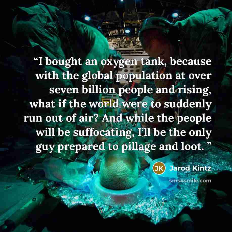 “I bought an oxygen tank, because with the global population at over seven billion people and rising, what if the world were to suddenly run out of air? And while the people will be suffocating, I’ll be the only guy prepared to pillage and loot.” quote by Jarod Kintz