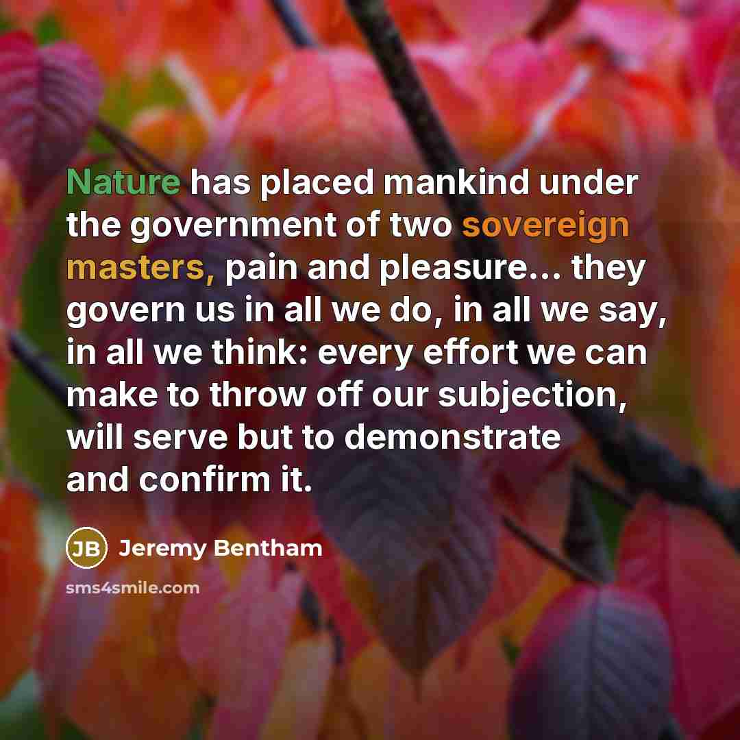 “Nature has placed mankind under the government of two sovereign masters, pain and pleasure... they govern us in all we do, in all we say, in all we think: every effort we can make to throw off our subjection, will serve but to demonstrate and confirm it.” quote by Jeremy Bentham