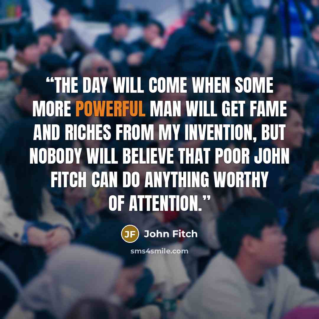 “The day will come when some more powerful man will get fame and riches from my invention, but nobody will believe that poor John Fitch can do anything worthy of attention.” quote by John Fitch