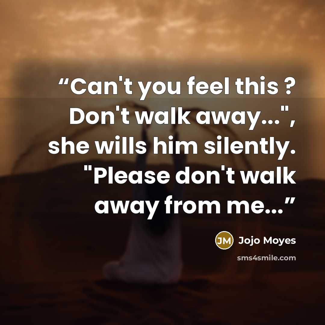 “Can't you feel this ? Don't walk away...", she wills him silently. "Please don't walk away from me...” quote by Jojo Moyes