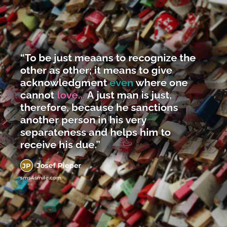 “To be just meaans to recognize the other as other; it means to give acknowledgment even where one cannot love... A just man is just, therefore, because he sanctions another person in his very separateness and helps him to receive his due.” quote by Josef Pieper
