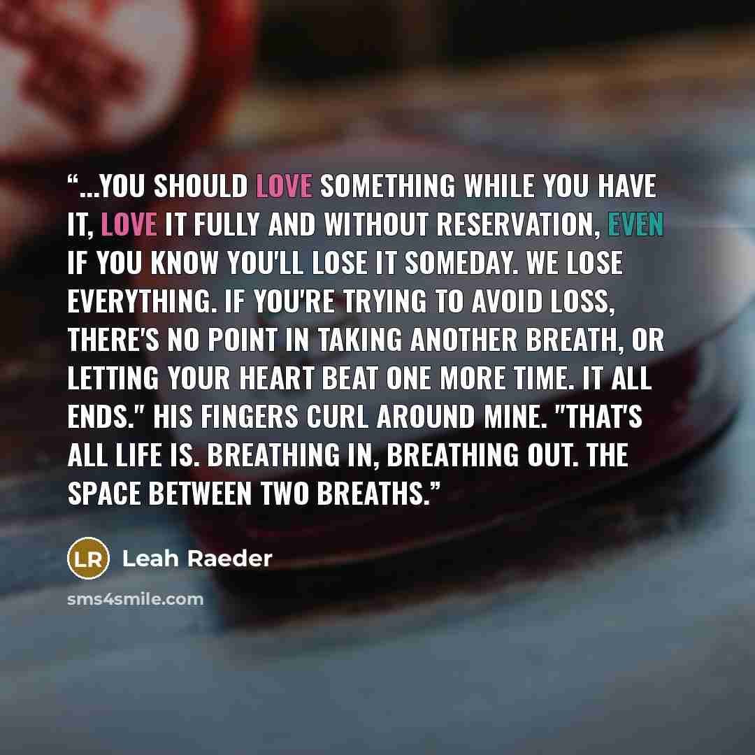 “...You should love something while you have it, love it fully and without reservation, even if you know you'll lose it someday. We lose everything. If you're trying to avoid loss, there's no point in taking another breath, or letting your heart beat one more time. It all ends." His fingers curl…” quote by Leah Raeder