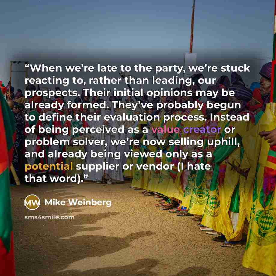 “When we’re late to the party, we’re stuck reacting to, rather than leading, our prospects. Their initial opinions may be already formed. They’ve probably begun to define their evaluation process. Instead of being perceived as a value creator or problem solver, we’re now selling uphill, and already…” quote by Mike Weinberg