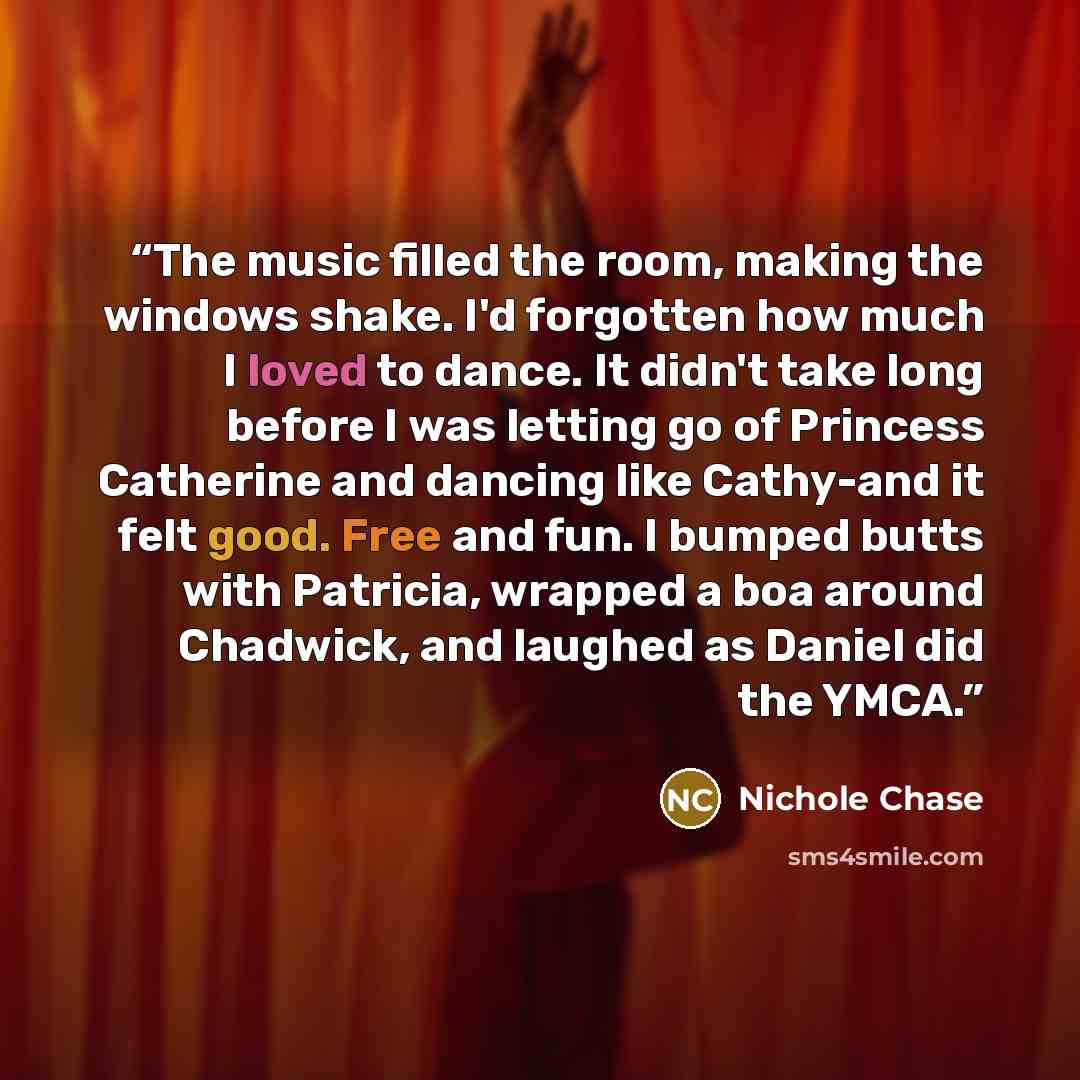 “The music filled the room, making the windows shake. I'd forgotten how much I loved to dance. It didn't take long before I was letting go of Princess Catherine and dancing like Cathy-and it felt good. Free and fun. I bumped butts with Patricia, wrapped a boa around Chadwick, and laughed as Daniel…” quote by Nichole Chase