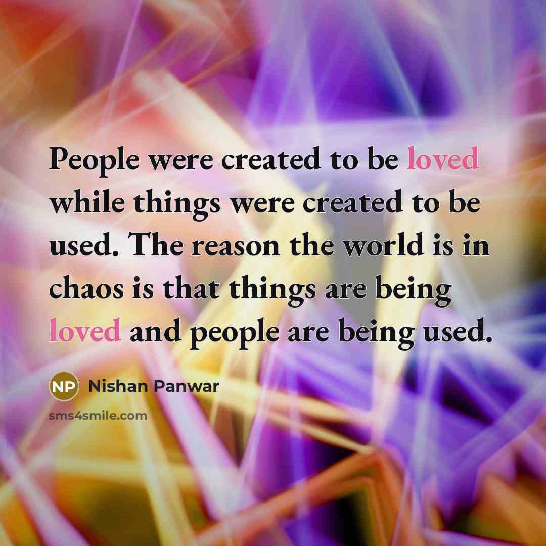 “People were created to be loved while things were created to be used. The reason the world is in chaos is that things are being loved and people are being used.” quote by Nishan Panwar