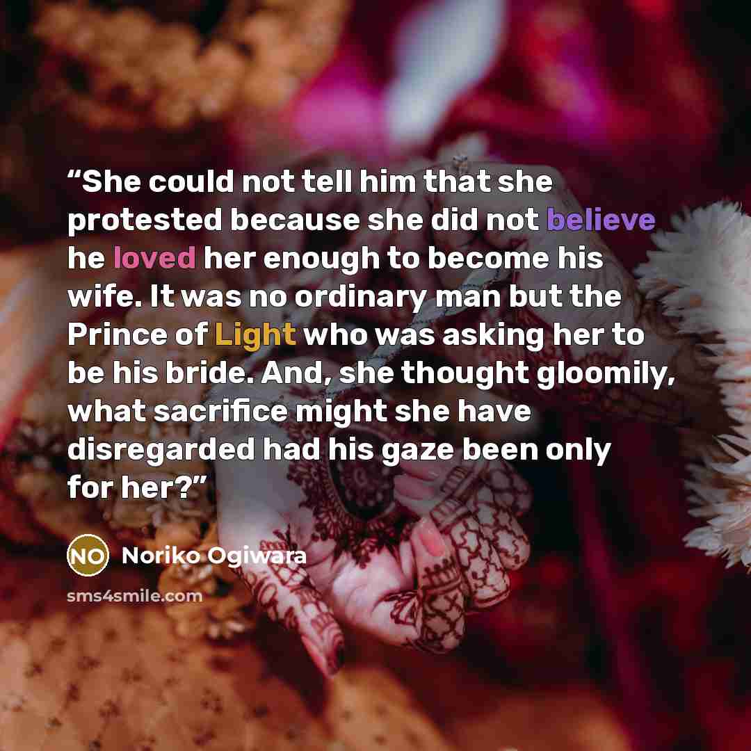 “She could not tell him that she protested because she did not believe he loved her enough to become his wife. It was no ordinary man but the Prince of Light who was asking her to be his bride. And, she thought gloomily, what sacrifice might she have disregarded had his gaze been only for her?” quote by Noriko Ogiwara