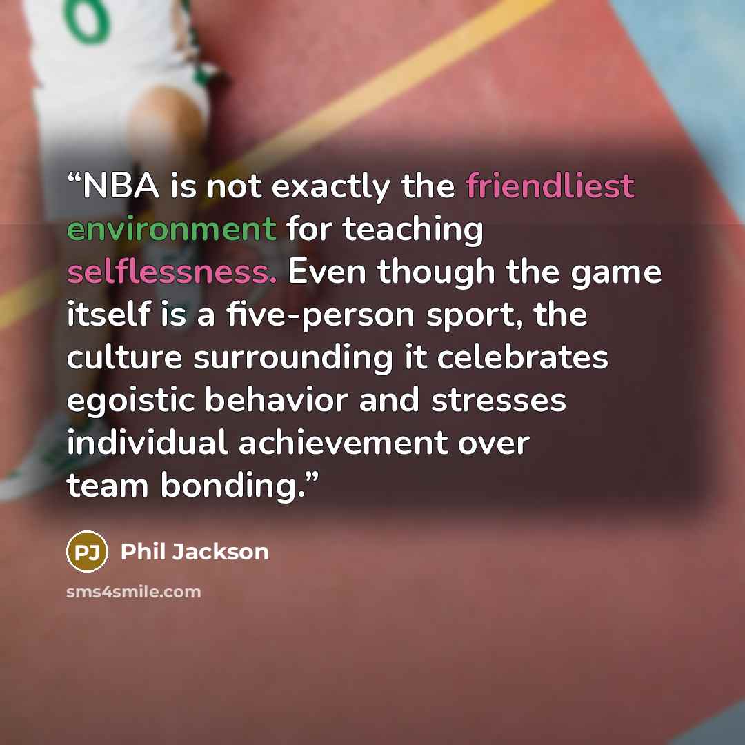 “NBA is not exactly the friendliest environment for teaching selflessness. Even though the game itself is a five-person sport, the culture surrounding it celebrates egoistic behavior and stresses individual achievement over team bonding.” quote by Phil Jackson