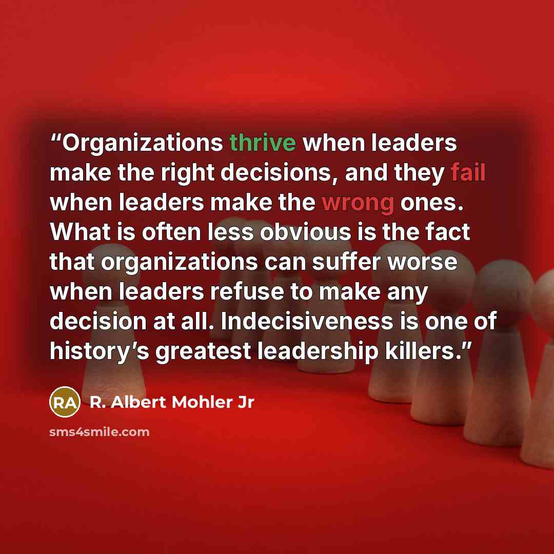 “Organizations thrive when leaders make the right decisions, and they fail when leaders make the wrong ones. What is often less obvious is the fact that organizations can suffer worse when leaders refuse to make any decision at all. Indecisiveness is one of history’s greatest leadership killers.” quote by R. Albert Mohler Jr