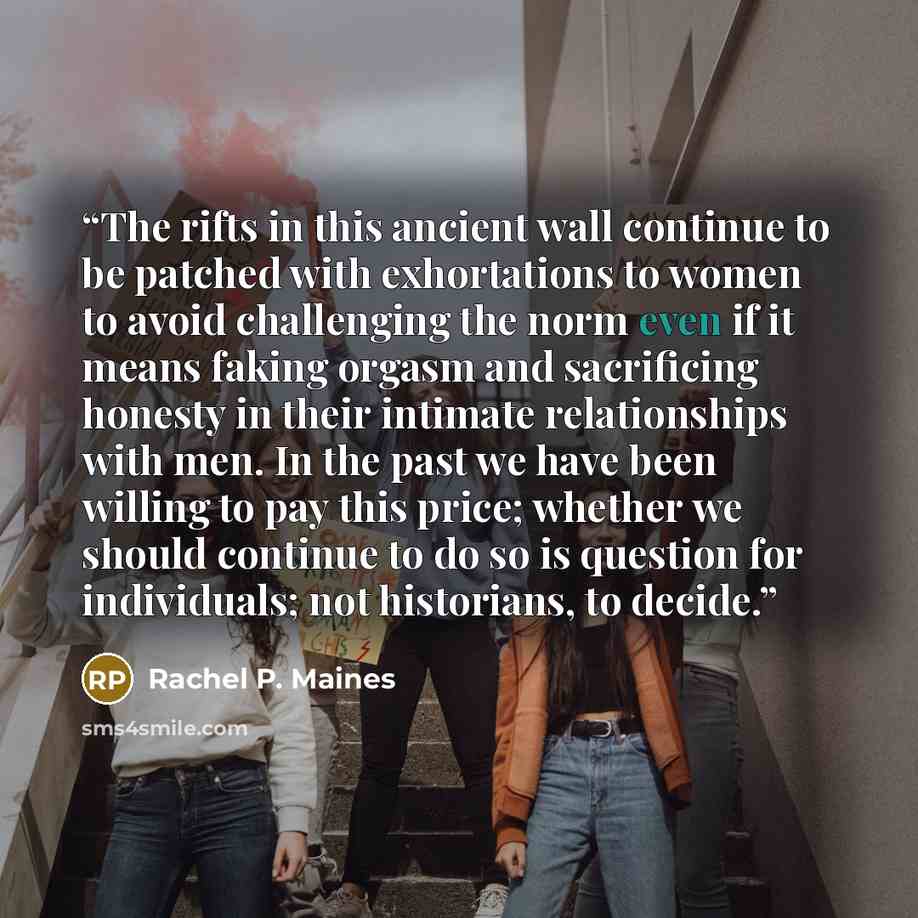 “The rifts in this ancient wall continue to be patched with exhortations to women to avoid challenging the norm even if it means faking orgasm and sacrificing honesty in their intimate relationships with men. In the past we have been willing to pay this price; whether we should continue to do so is…” quote by Rachel P. Maines