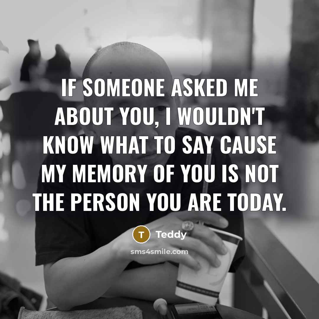 “If someone asked me about you, I wouldn't know what to say cause my memory of you is not the person you are today.” quote by Teddy