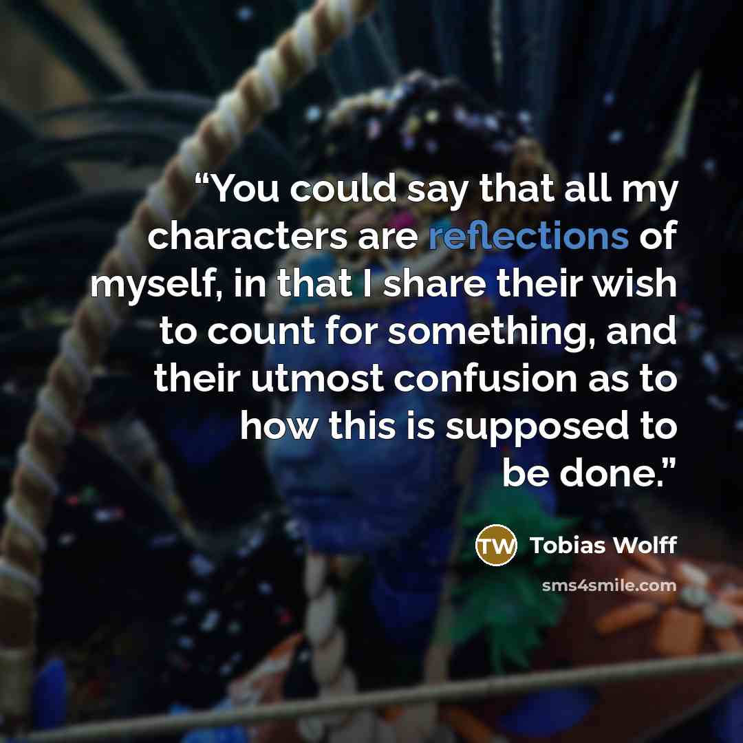 “You could say that all my characters are reflections of myself, in that I share their wish to count for something, and their utmost confusion as to how this is supposed to be done.” quote by Tobias Wolff