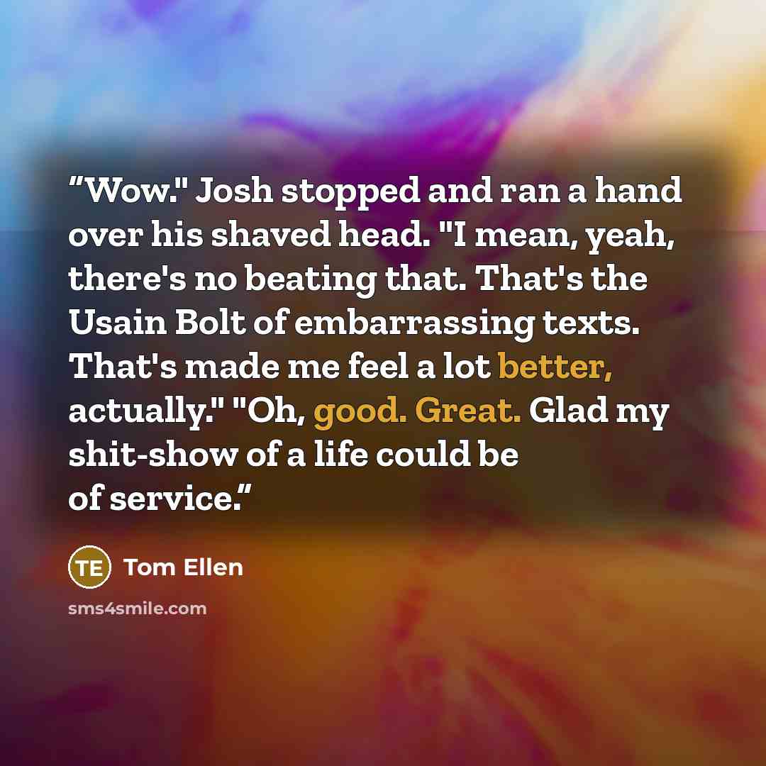 “Wow." Josh stopped and ran a hand over his shaved head. "I mean, yeah, there's no beating that. That's the Usain Bolt of embarrassing texts. That's made me feel a lot better, actually." "Oh, good. Great. Glad my shit-show of a life could be of service.” quote by Tom Ellen