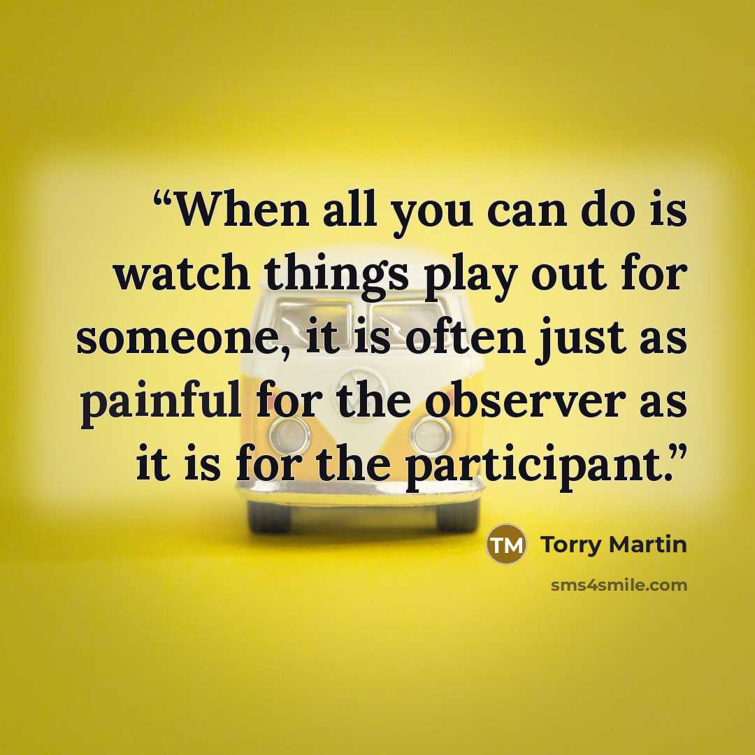 “When all you can do is watch things play out for someone, it is often just as painful for the observer as it is for the participant.” quote by Torry Martin
