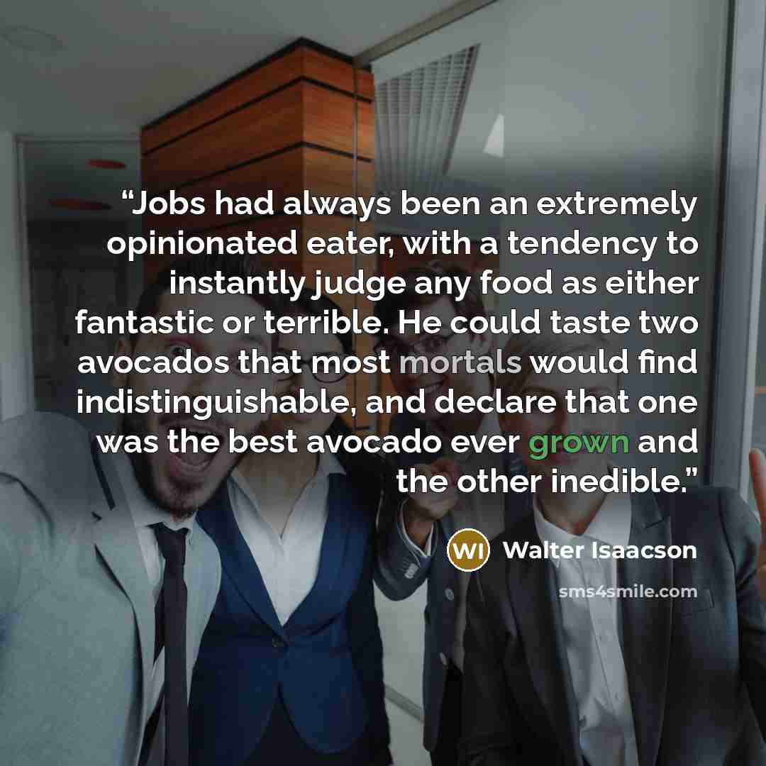 “Jobs had always been an extremely opinionated eater, with a tendency to instantly judge any food as either fantastic or terrible. He could taste two avocados that most mortals would find indistinguishable, and declare that one was the best avocado ever grown and the other inedible.” quote by Walter Isaacson
