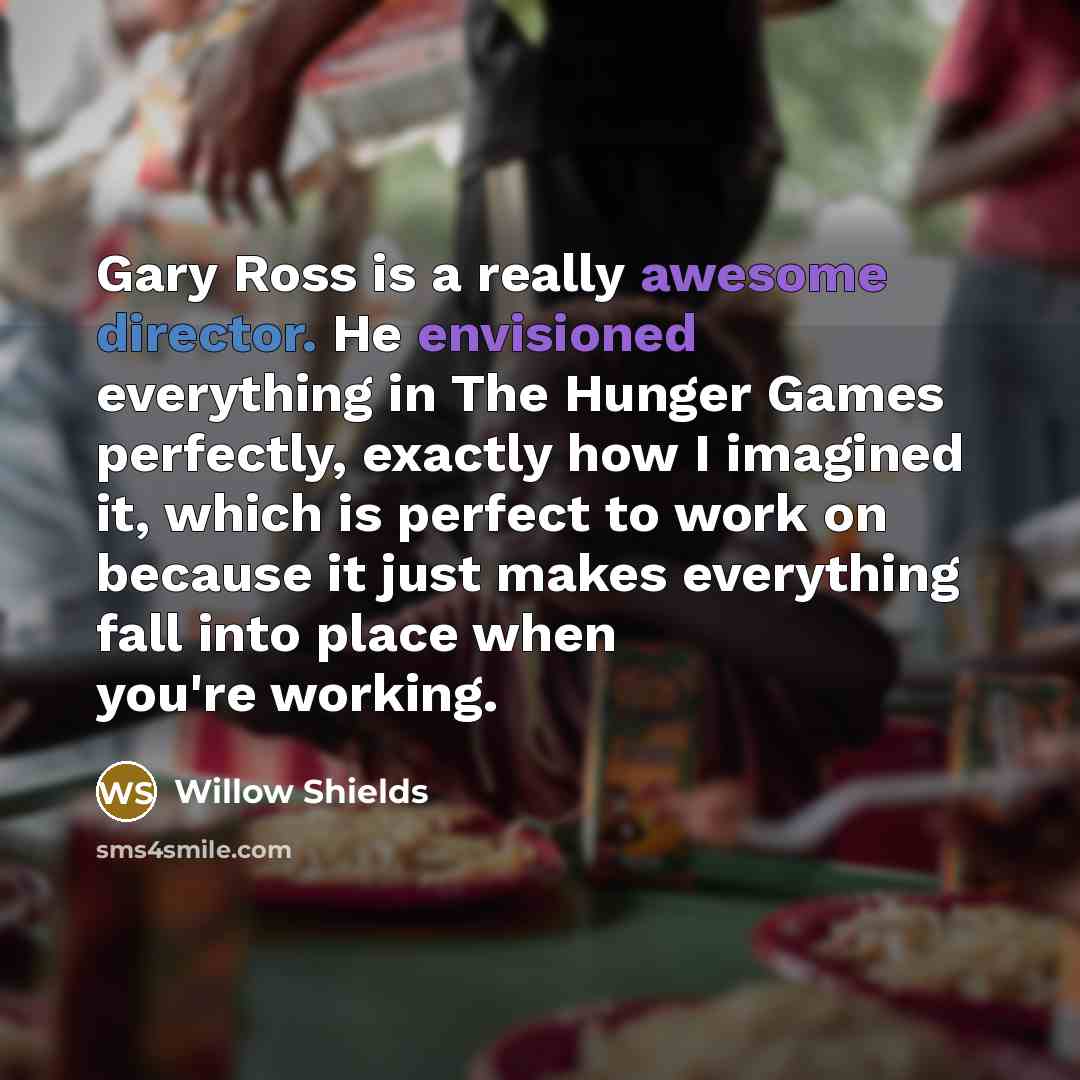 “Gary Ross is a really awesome director. He envisioned everything in The Hunger Games perfectly, exactly how I imagined it, which is perfect to work on because it just makes everything fall into place when you're working.” quote by Willow Shields
