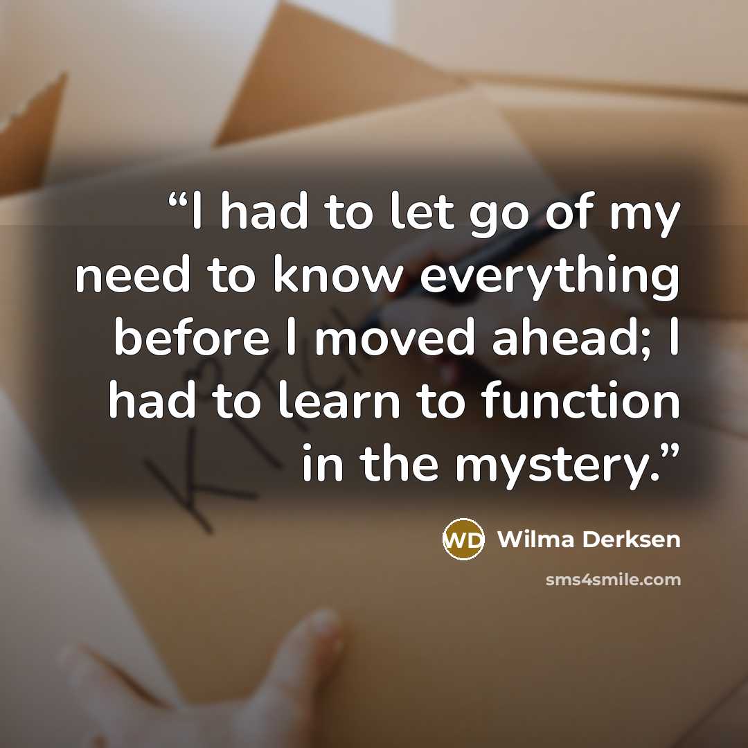 “I had to let go of my need to know everything before I moved ahead; I had to learn to function in the mystery.” quote by Wilma Derksen