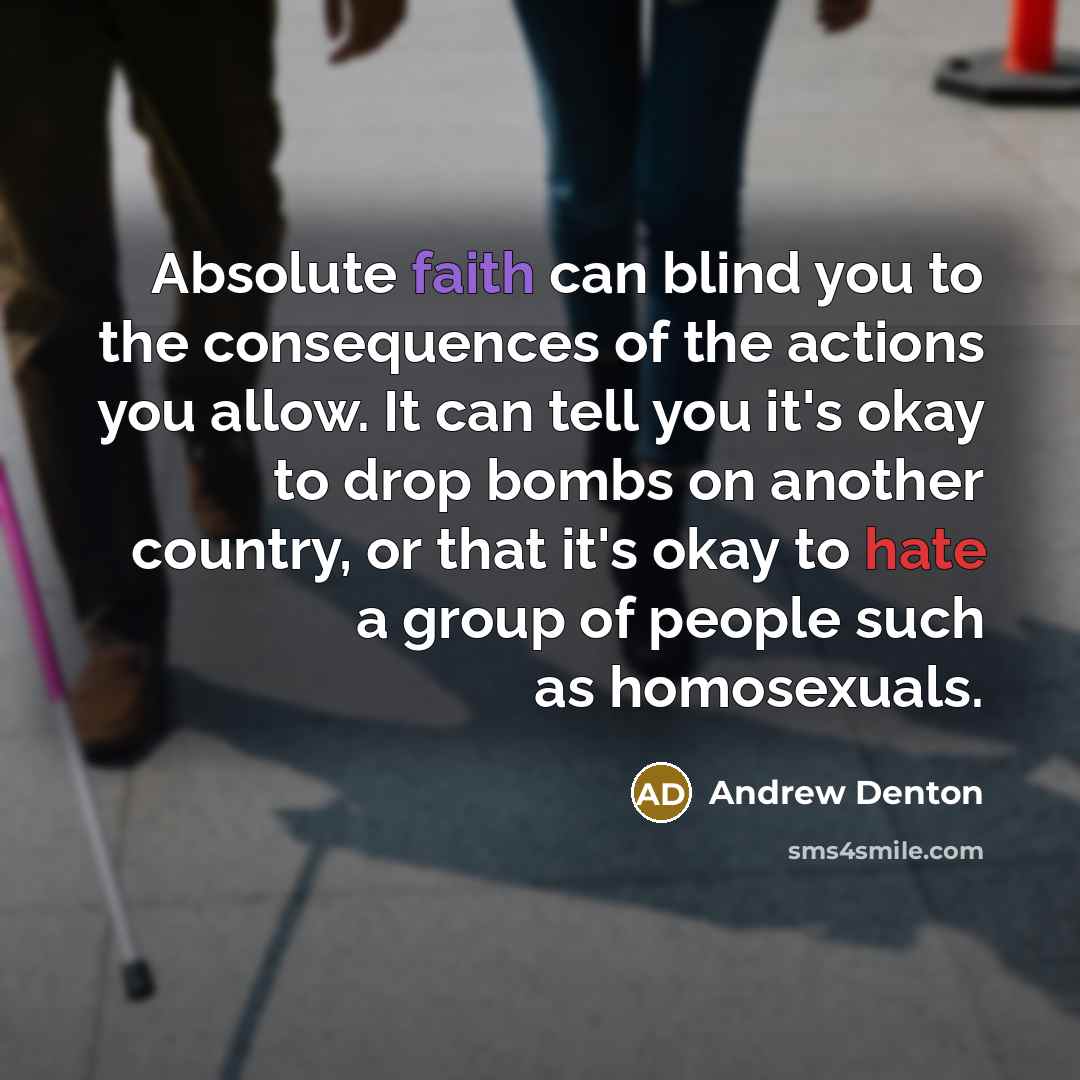 “Absolute faith can blind you to the consequences of the actions you allow. It can tell you it's okay to drop bombs on another country, or that it's okay to hate a group of people such as homosexuals.” quote by Andrew Denton