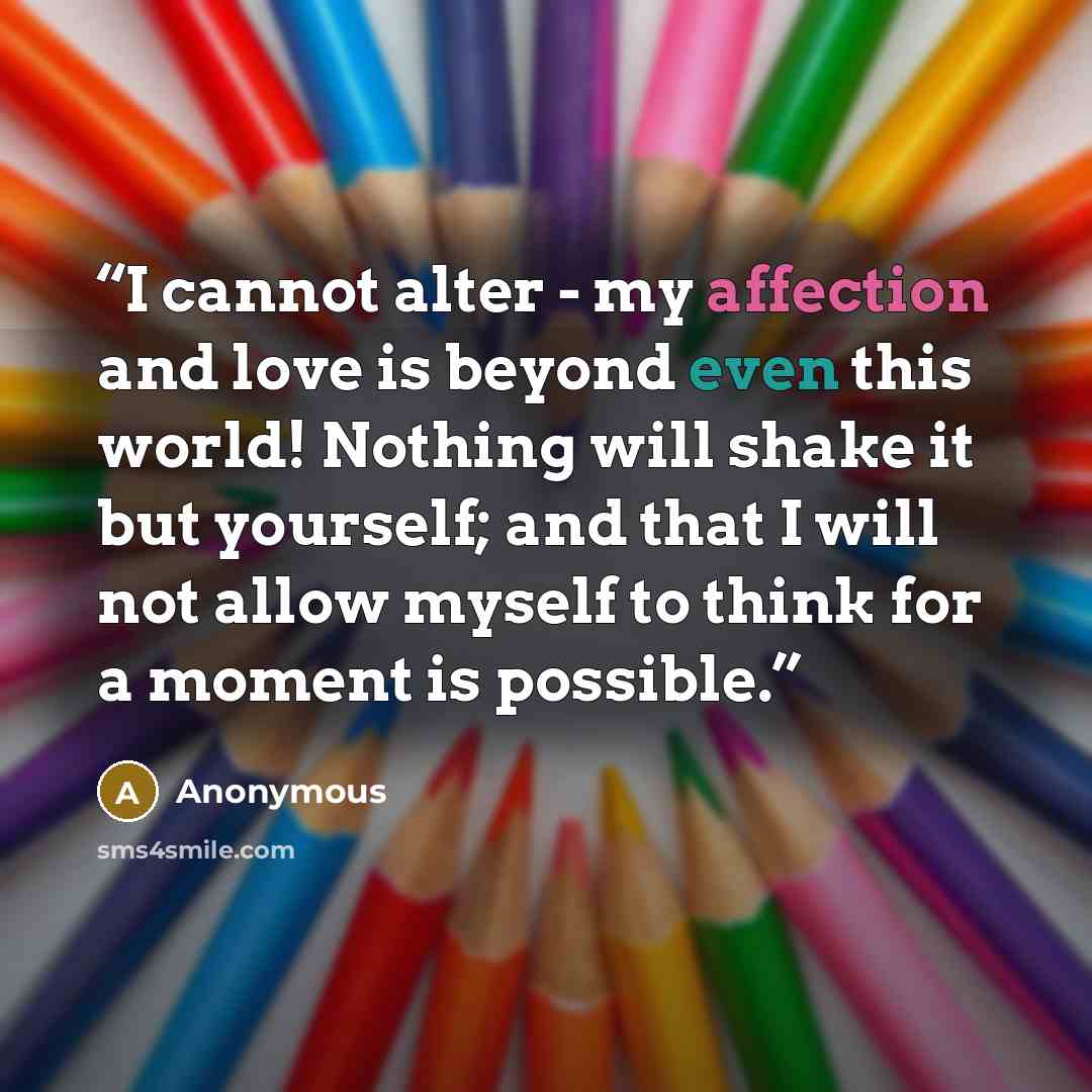 “I cannot alter - my affection and love is beyond even this world! Nothing will shake it but yourself; and that I will not allow myself to think for a moment is possible.” quote by Anonymous