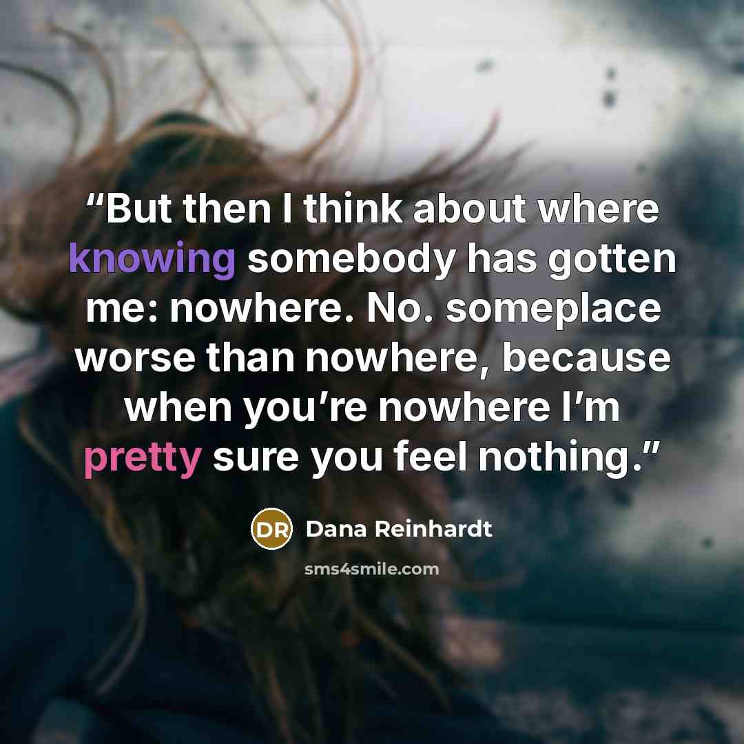 “But then I think about where knowing somebody has gotten me: nowhere. No. someplace worse than nowhere, because when you’re nowhere I’m pretty sure you feel nothing.” quote by Dana Reinhardt