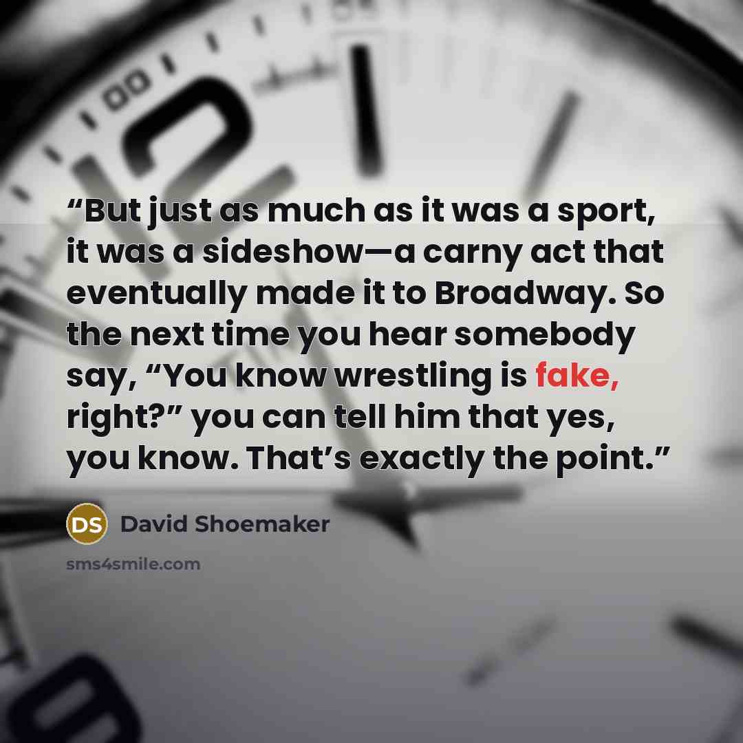 “But just as much as it was a sport, it was a sideshow—a carny act that eventually made it to Broadway. So the next time you hear somebody say, “You know wrestling is fake, right?” you can tell him that yes, you know. That’s exactly the point.” quote by David Shoemaker