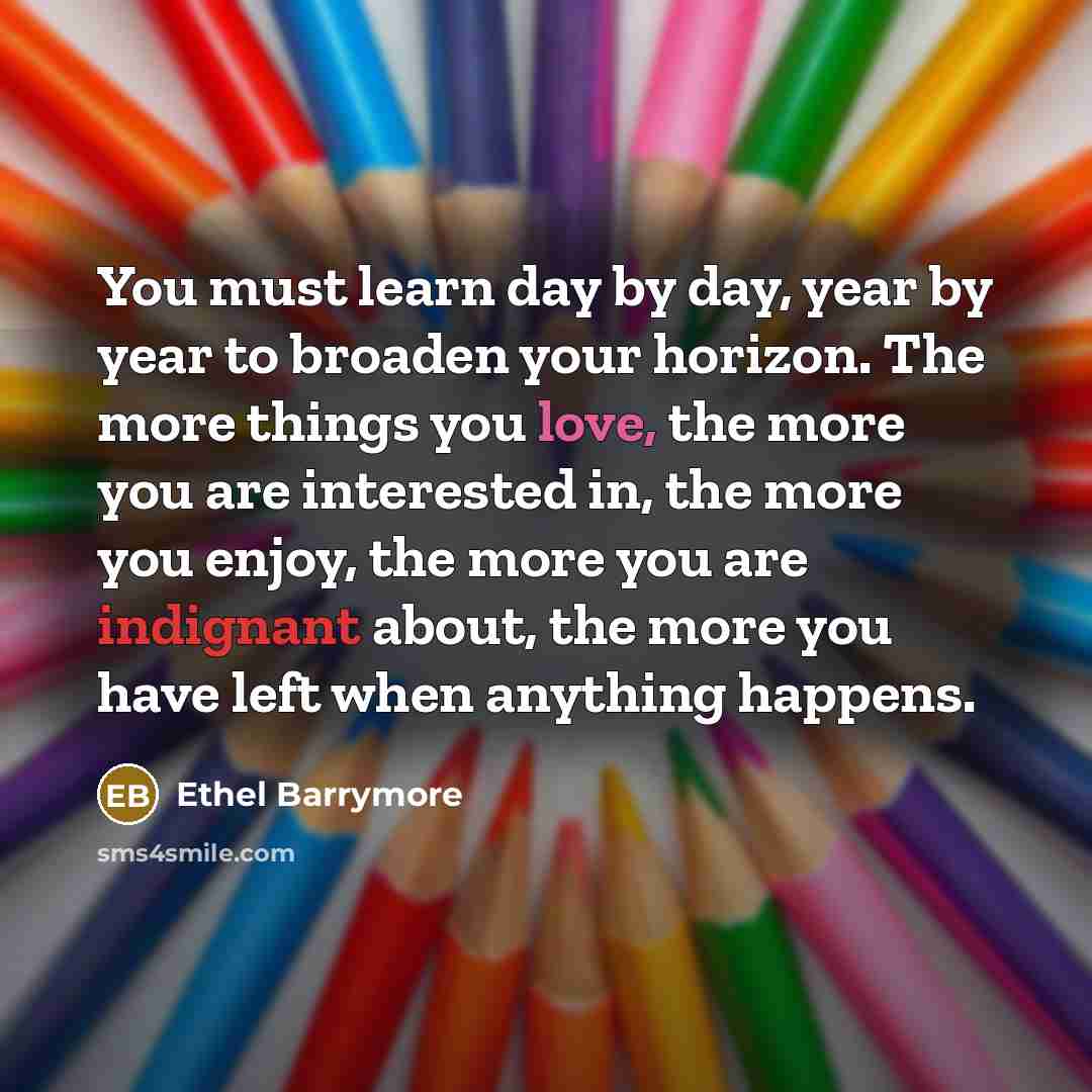 “You must learn day by day, year by year to broaden your horizon. The more things you love, the more you are interested in, the more you enjoy, the more you are indignant about, the more you have left when anything happens.” quote by Ethel Barrymore