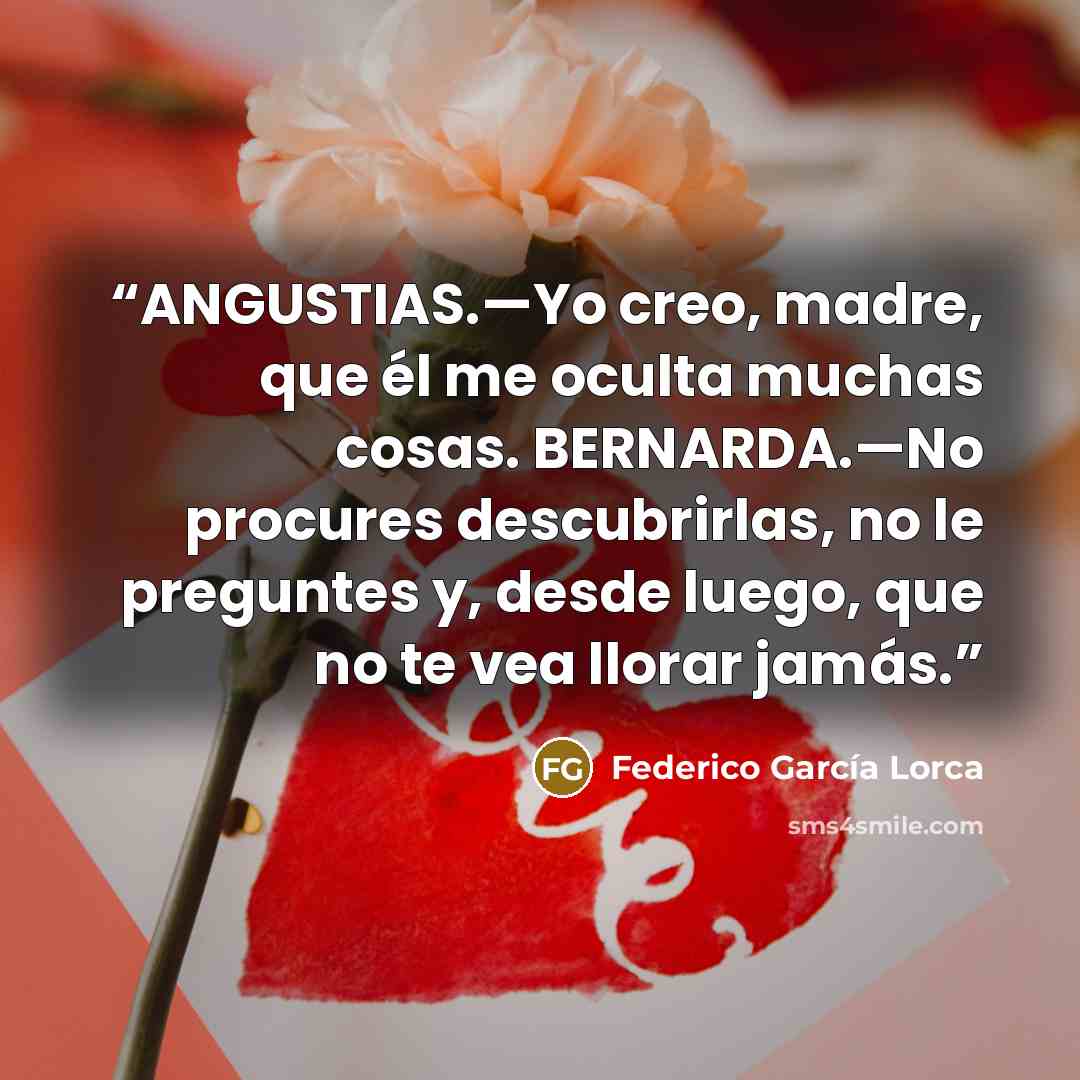 “ANGUSTIAS.—Yo creo, madre, que él me oculta muchas cosas. BERNARDA.—No procures descubrirlas, no le preguntes y, desde luego, que no te vea llorar jamás.” quote by Federico García Lorca