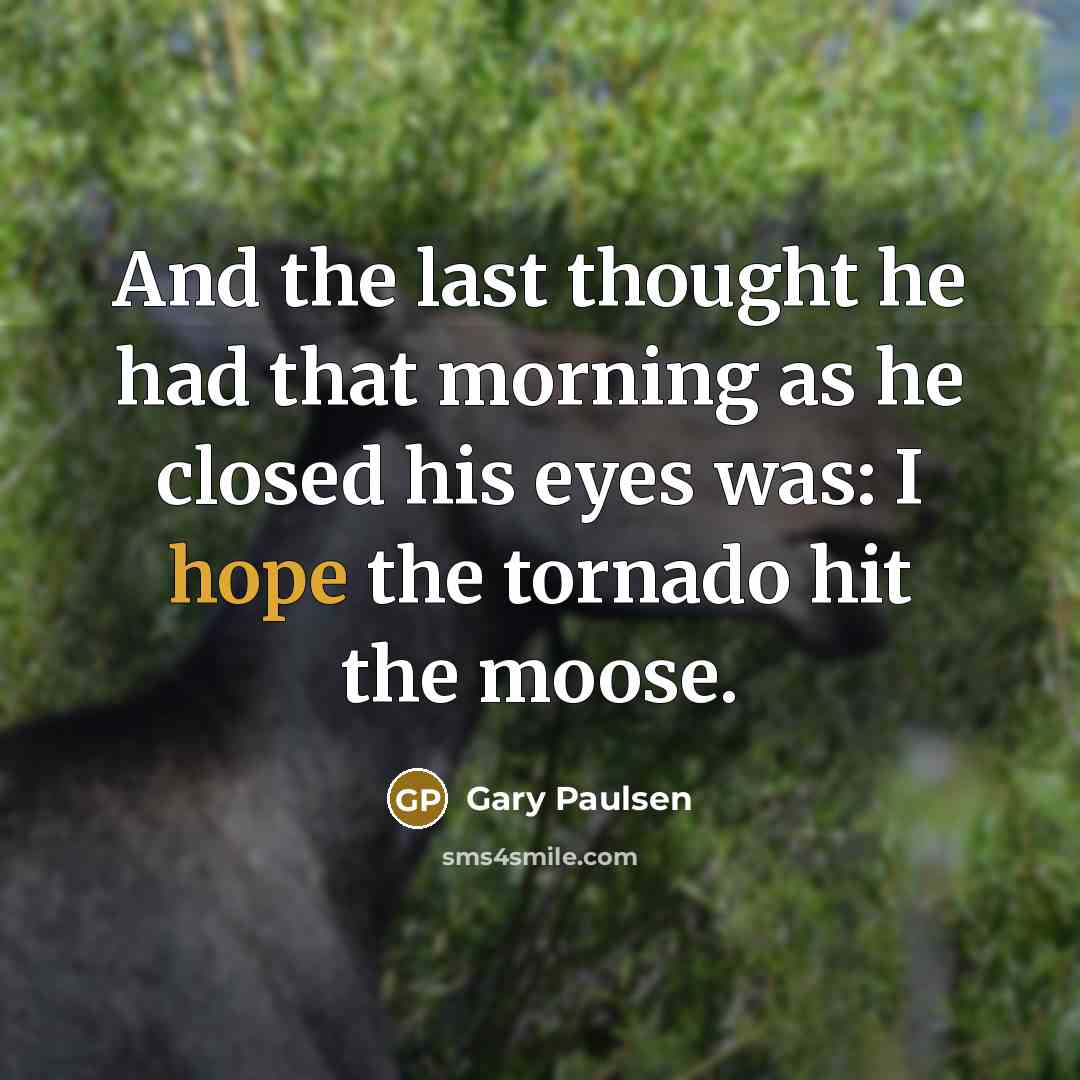 “And the last thought he had that morning as he closed his eyes was: I hope the tornado hit the moose.” quote by Gary Paulsen