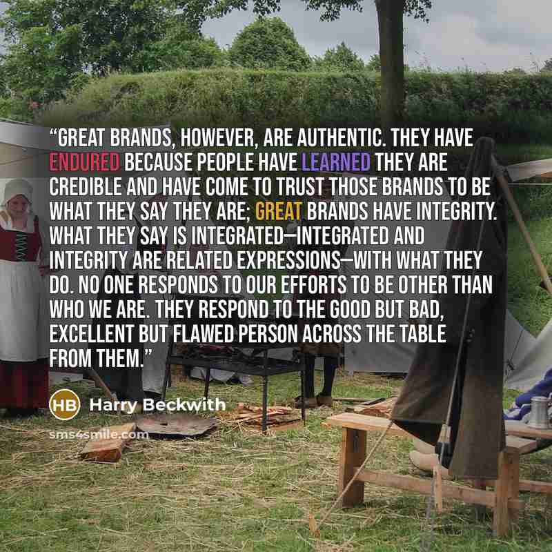 “Great brands, however, are authentic. They have endured because people have learned they are credible and have come to trust those brands to be what they say they are; great brands have integrity. What they say is integrated—integrated and integrity are related expressions—with what they do. No…” quote by Harry Beckwith