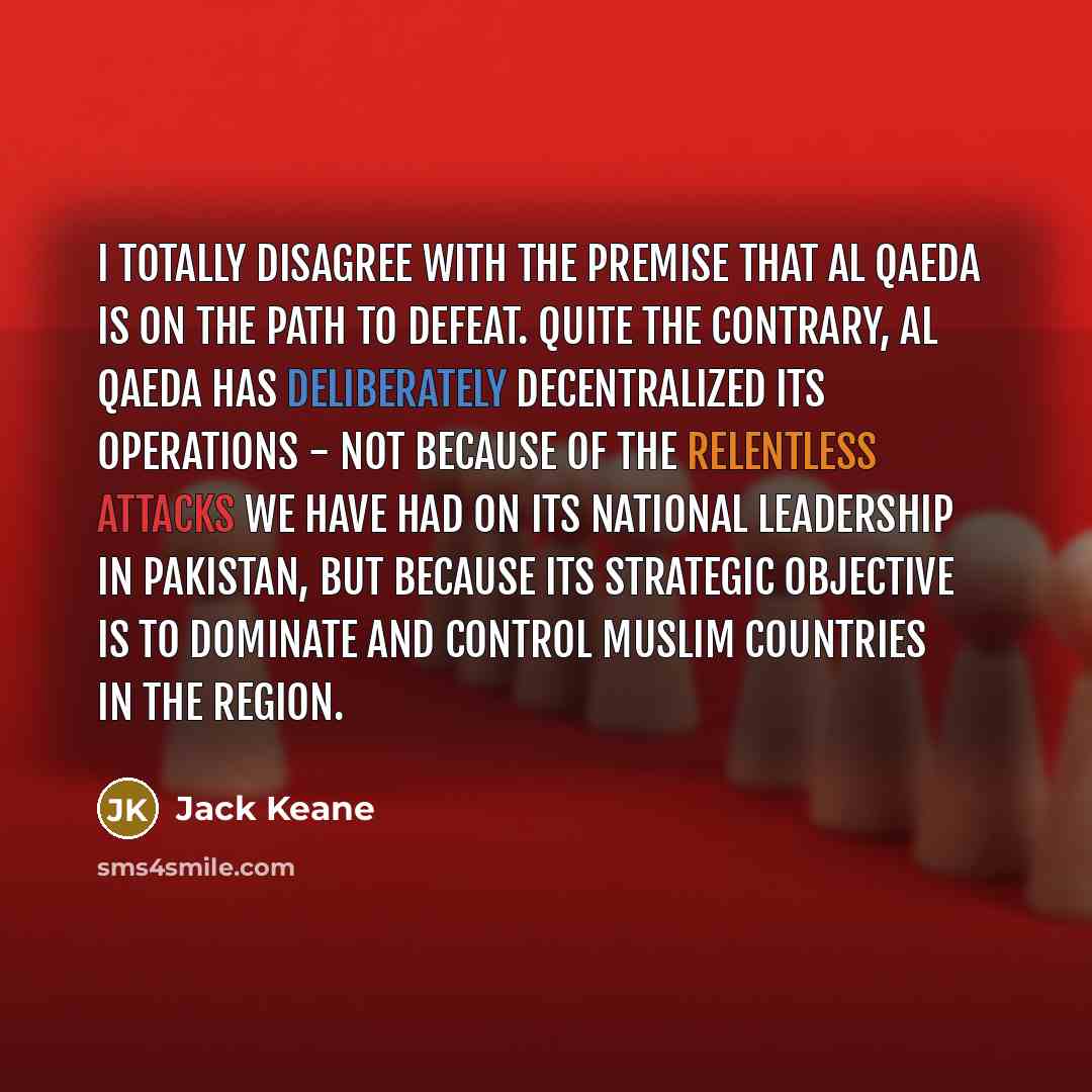 “I totally disagree with the premise that al Qaeda is on the path to defeat. Quite the contrary, al Qaeda has deliberately decentralized its operations - not because of the relentless attacks we have had on its national leadership in Pakistan, but because its strategic objective is to dominate and…” quote by Jack Keane
