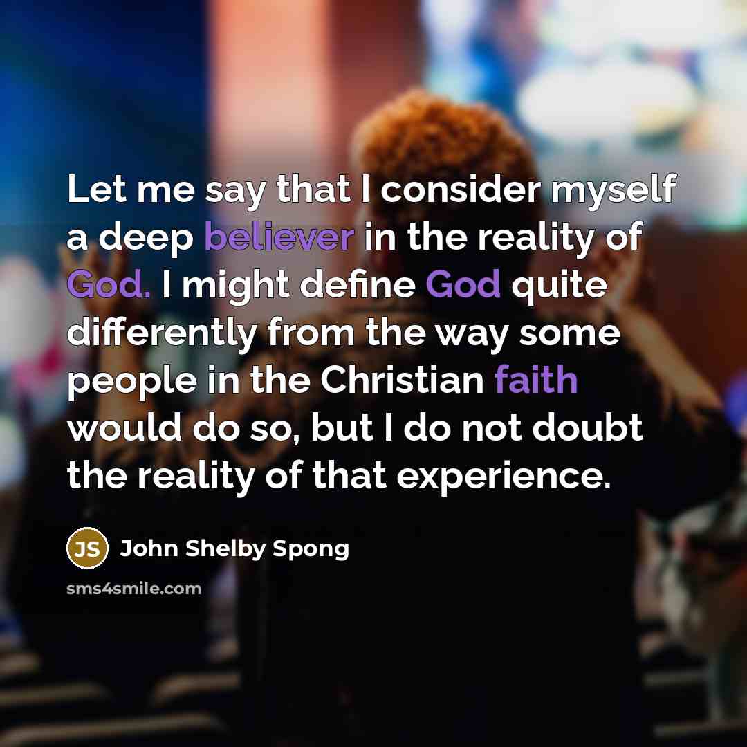 “Let me say that I consider myself a deep believer in the reality of God. I might define God quite differently from the way some people in the Christian faith would do so, but I do not doubt the reality of that experience.” quote by John Shelby Spong