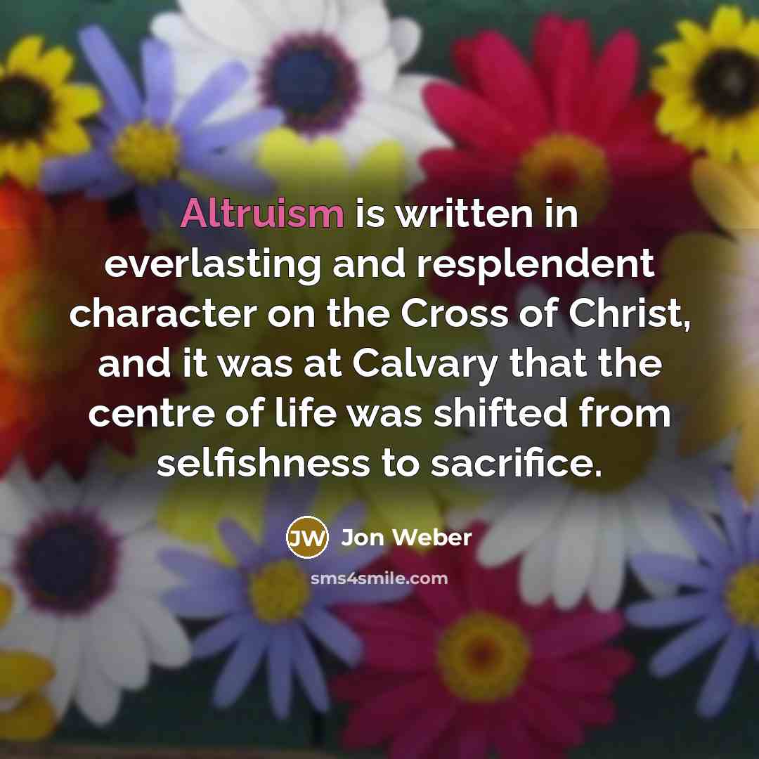 “Altruism is written in everlasting and resplendent character on the Cross of Christ, and it was at Calvary that the centre of life was shifted from selfishness to sacrifice.” quote by Jon Weber