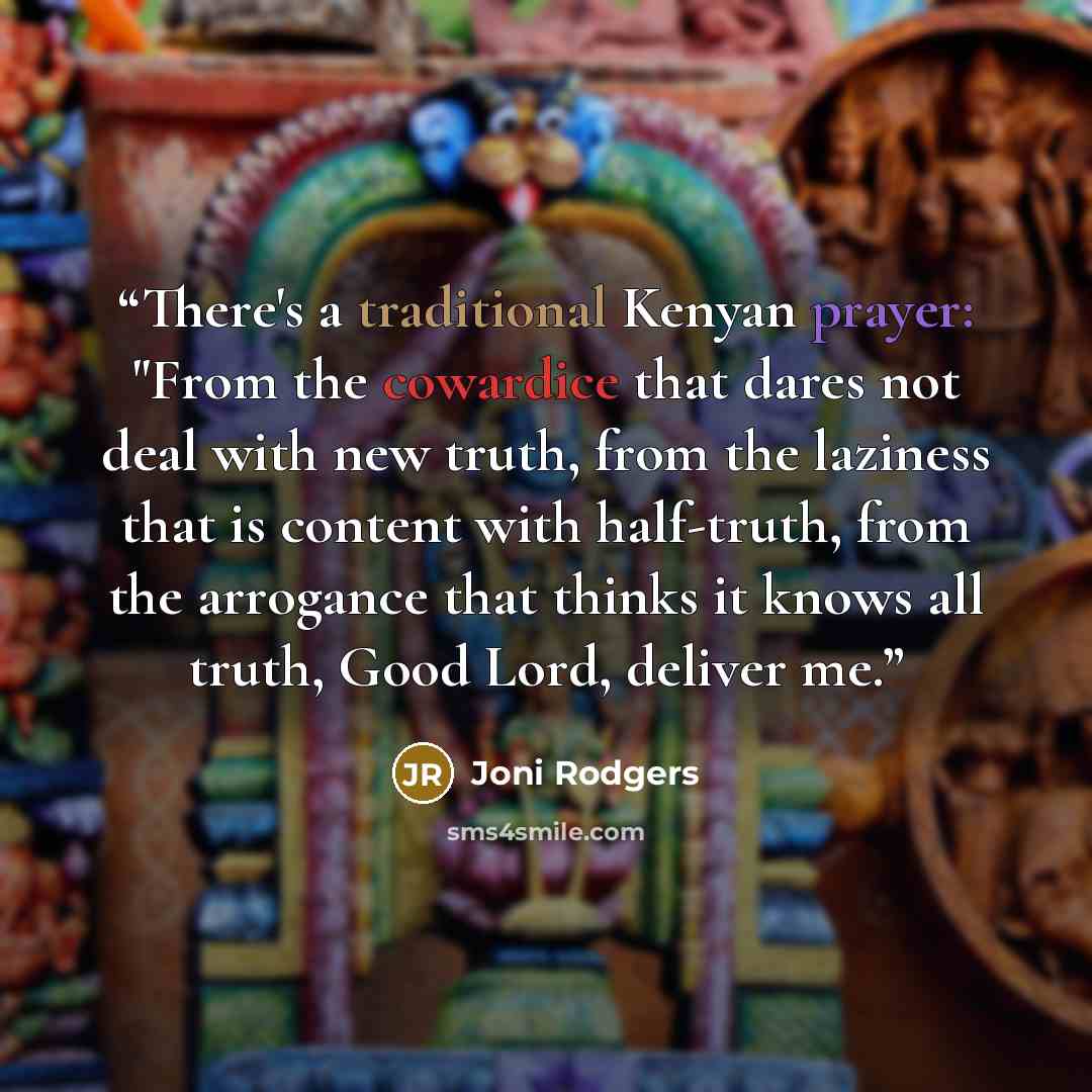 “There's a traditional Kenyan prayer: "From the cowardice that dares not deal with new truth, from the laziness that is content with half-truth, from the arrogance that thinks it knows all truth, Good Lord, deliver me.” quote by Joni Rodgers