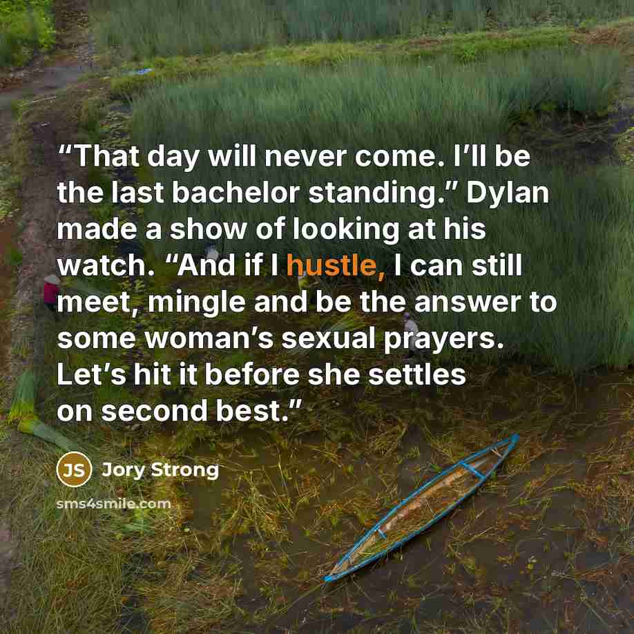 “That day will never come. I’ll be the last bachelor standing.” Dylan made a show of looking at his watch. “And if I hustle, I can still meet, mingle and be the answer to some woman’s sexual prayers. Let’s hit it before she settles on second best.” quote by Jory Strong
