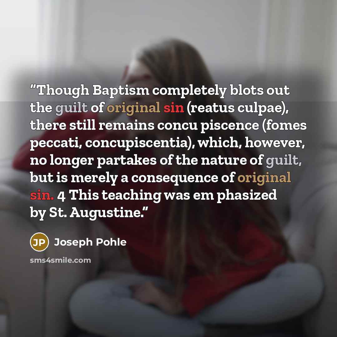 “Though Baptism completely blots out the guilt of original sin (reatus culpae), there still remains concu piscence (fomes peccati, concupiscentia), which, however, no longer partakes of the nature of guilt, but is merely a consequence of original sin. 4 This teaching was em phasized by St. Augustine.” quote by Joseph Pohle