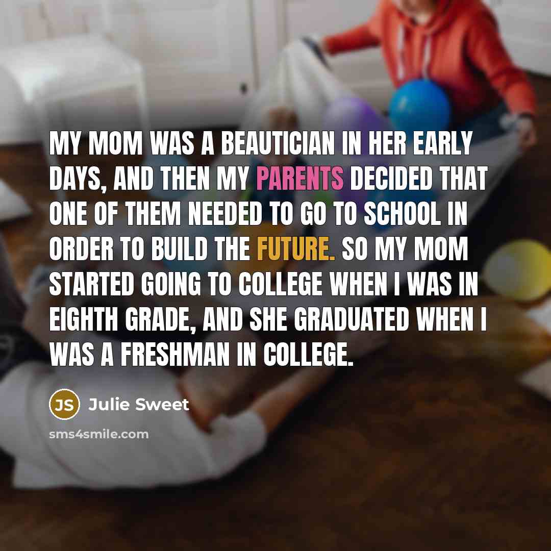“My mom was a beautician in her early days, and then my parents decided that one of them needed to go to school in order to build the future. So my mom started going to college when I was in eighth grade, and she graduated when I was a freshman in college.” quote by Julie Sweet