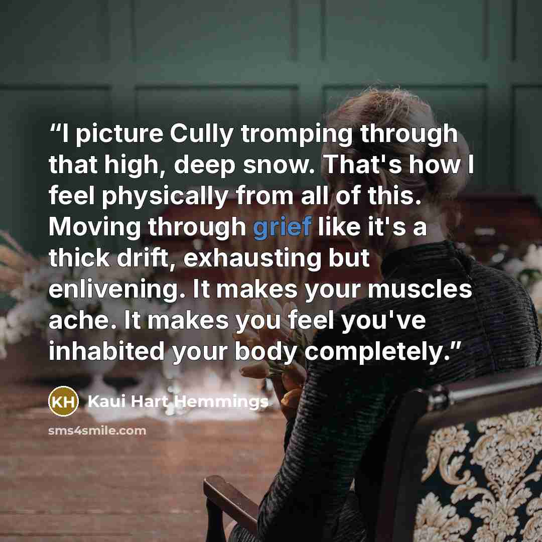 “I picture Cully tromping through that high, deep snow. That's how I feel physically from all of this. Moving through grief like it's a thick drift, exhausting but enlivening. It makes your muscles ache. It makes you feel you've inhabited your body completely.” quote by Kaui Hart Hemmings