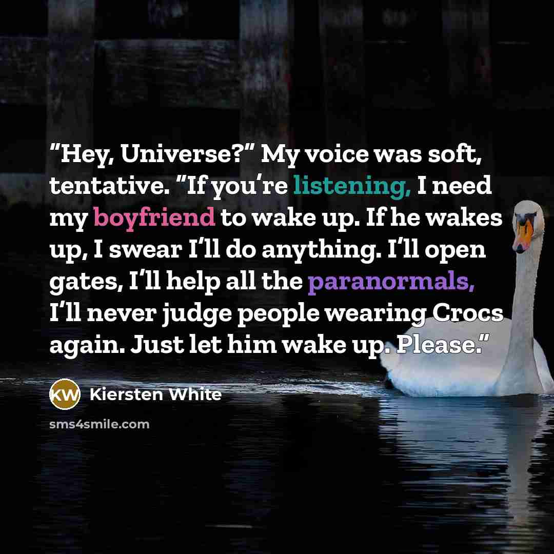 “Hey, Universe?” My voice was soft, tentative. “If you’re listening, I need my boyfriend to wake up. If he wakes up, I swear I’ll do anything. I’ll open gates, I’ll help all the paranormals, I’ll never judge people wearing Crocs again. Just let him wake up. Please.” quote by Kiersten White