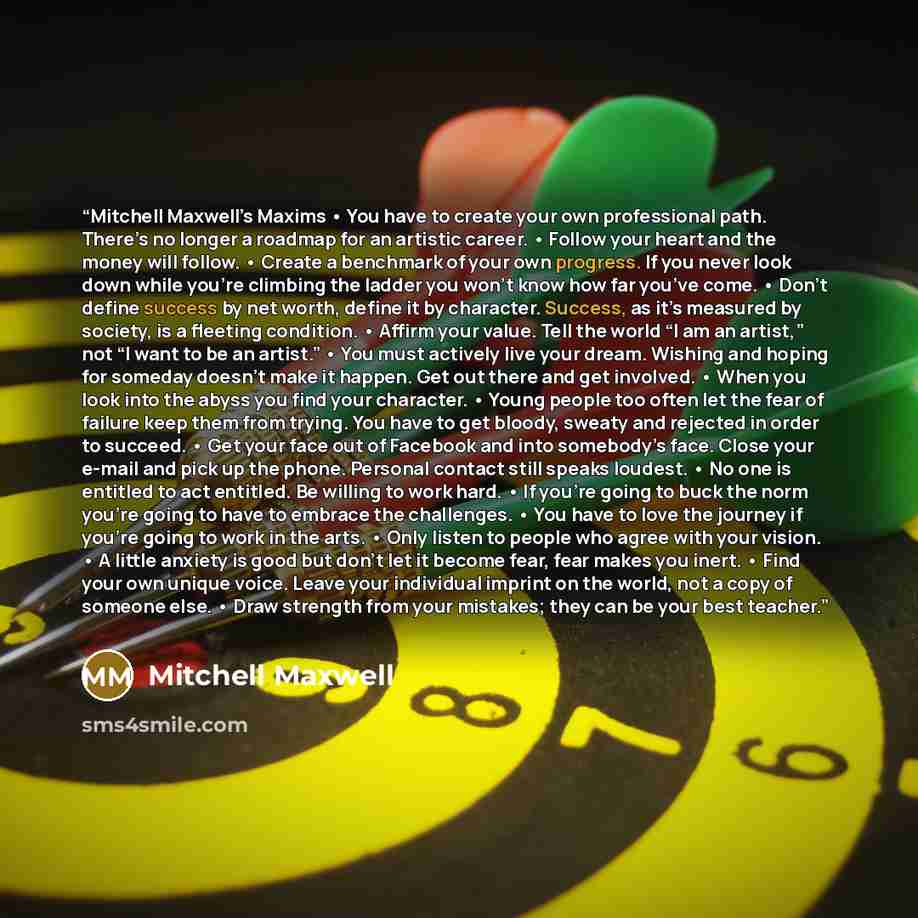 “Mitchell Maxwell’s Maxims • You have to create your own professional path. There’s no longer a roadmap for an artistic career. • Follow your heart and the money will follow. • Create a benchmark of your own progress. If you never look down while you’re climbing the ladder you won’t know how far…” quote by Mitchell Maxwell