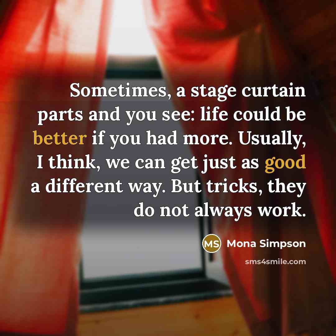 “Sometimes, a stage curtain parts and you see: life could be better if you had more. Usually, I think, we can get just as good a different way. But tricks, they do not always work.” quote by Mona Simpson