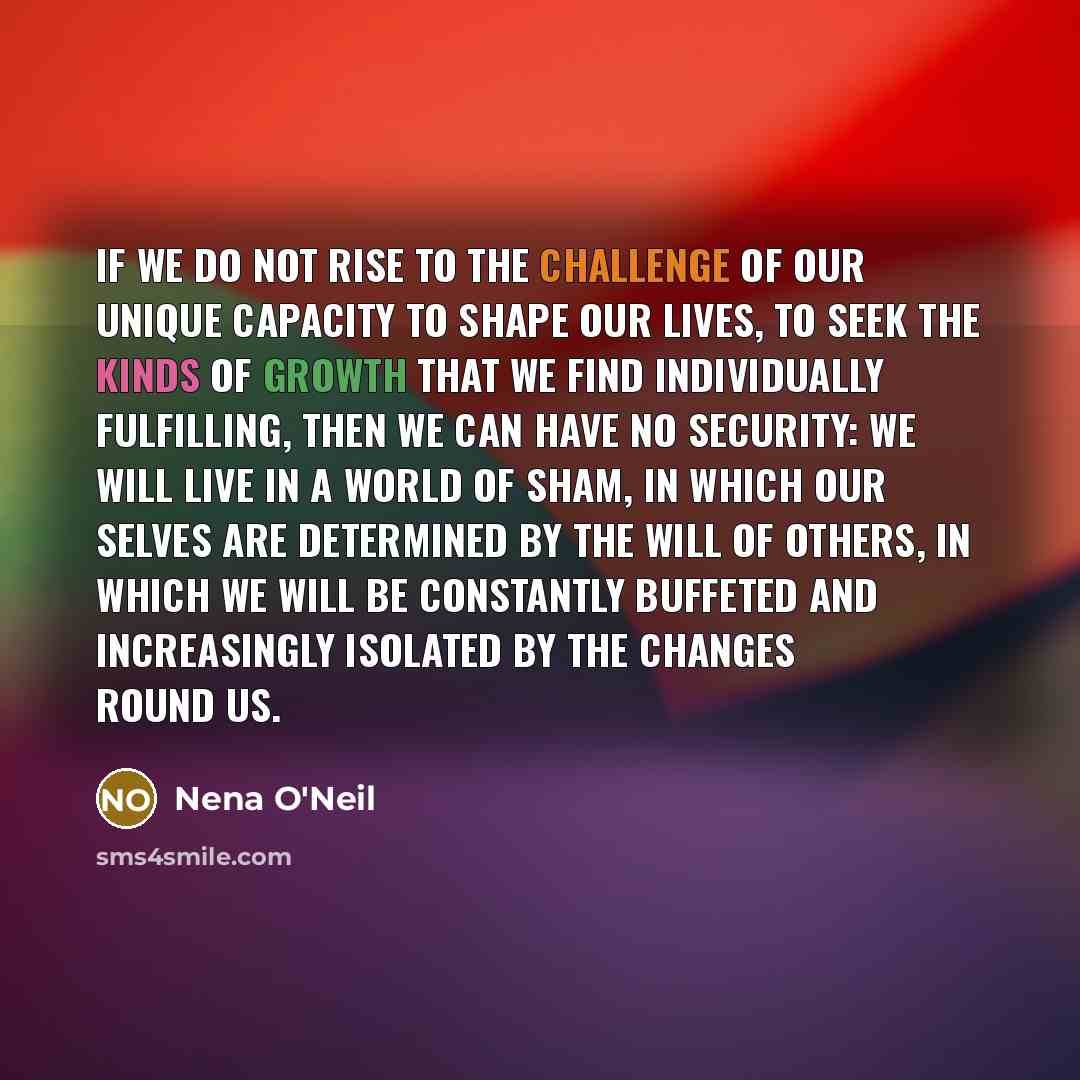 “If we do not rise to the challenge of our unique capacity to shape our lives, to seek the kinds of growth that we find individually fulfilling, then we can have no security: we will live in a world of sham, in which our selves are determined by the will of others, in which we will be constantly…” quote by Nena O'Neil